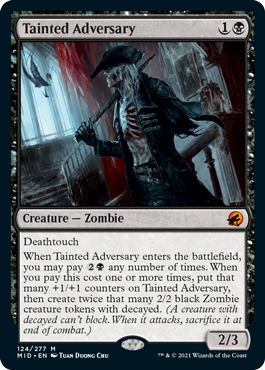 Tainted Adversary
 Deathtouch
When Tainted Adversary enters the battlefield, you may pay {2}{B} any number of times. When you pay this cost one or more times, put that many +1/+1 counters on Tainted Adversary, then create twice that many 2/2 black Zombie creature tokens with decayed. (A creature with decayed can't block. When it attacks, sacrifice it at end of combat.)